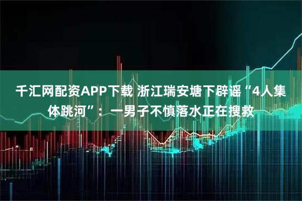 千汇网配资APP下载 浙江瑞安塘下辟谣“4人集体跳河”：一男子不慎落水正在搜救