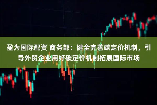 盈为国际配资 商务部：健全完善碳定价机制，引导外贸企业用好碳定价机制拓展国际市场