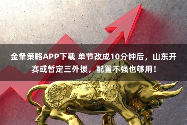 金夆策略APP下载 单节改成10分钟后，山东开赛或暂定三外援，配置不强也够用！