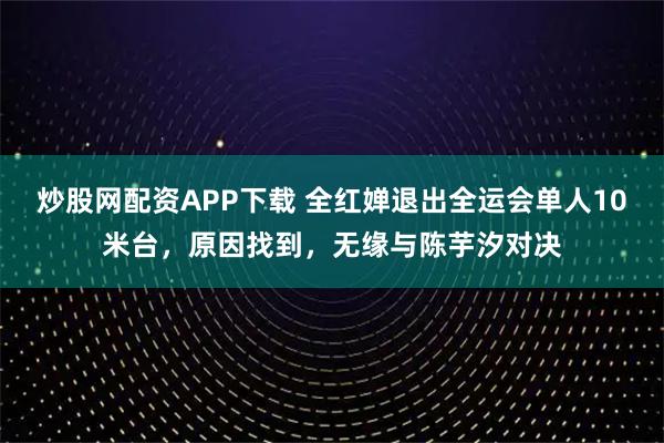 炒股网配资APP下载 全红婵退出全运会单人10米台，原因找到，无缘与陈芋汐对决