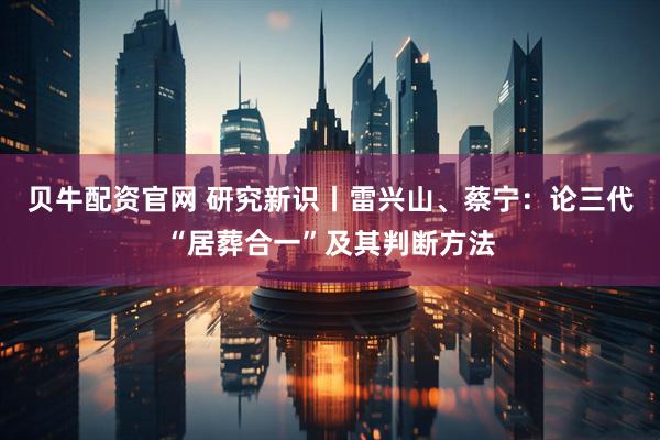 贝牛配资官网 研究新识丨雷兴山、蔡宁：论三代“居葬合一”及其判断方法