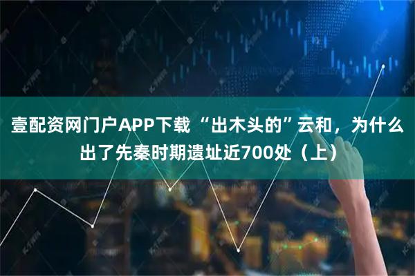 壹配资网门户APP下载 “出木头的”云和，为什么出了先秦时期遗址近700处（上）