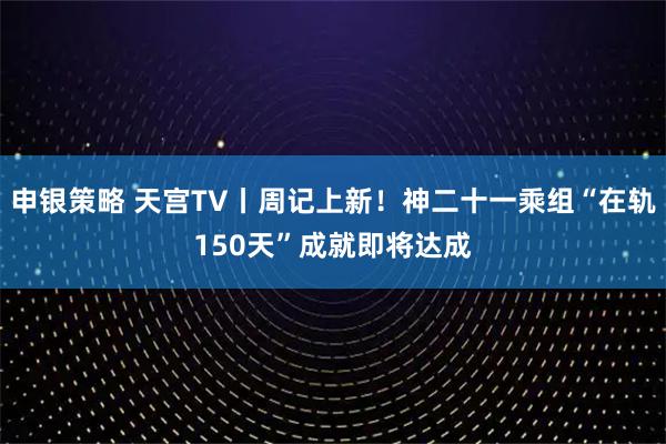 申银策略 天宫TV丨周记上新！神二十一乘组“在轨150天”成就即将达成