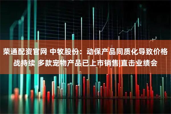 荣通配资官网 中牧股份：动保产品同质化导致价格战持续 多款宠物产品已上市销售|直击业绩会