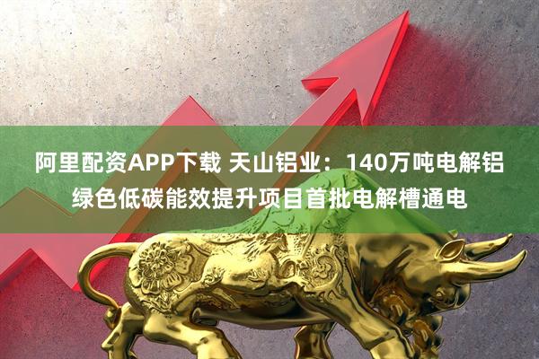 阿里配资APP下载 天山铝业：140万吨电解铝绿色低碳能效提升项目首批电解槽通电
