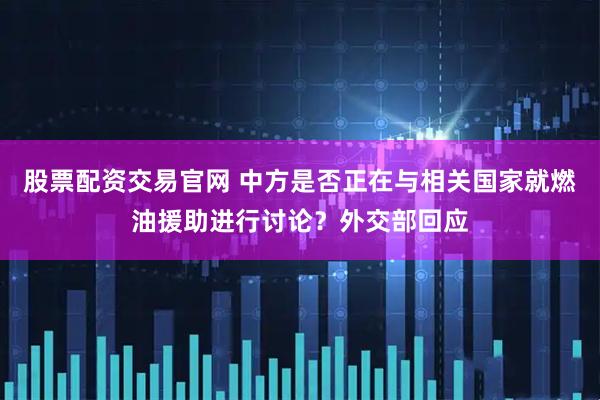 股票配资交易官网 中方是否正在与相关国家就燃油援助进行讨论？外交部回应