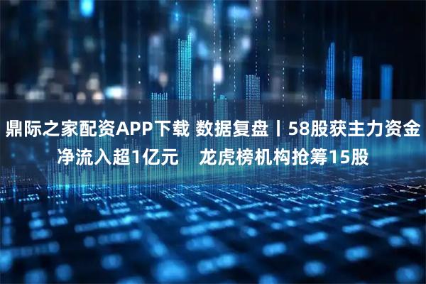 鼎际之家配资APP下载 数据复盘丨58股获主力资金净流入超1亿元    龙虎榜机构抢筹15股