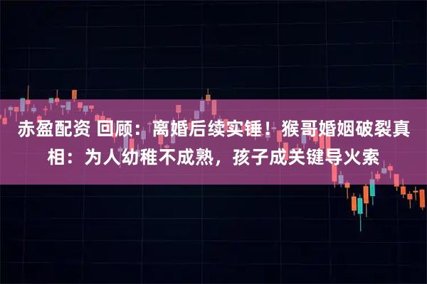 赤盈配资 回顾:离婚后续实锤!猴哥婚姻破裂真相:为人幼稚不成熟,孩子成关键导火索