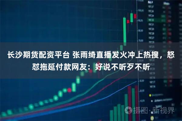 长沙期货配资平台 张雨绮直播发火冲上热搜，怒怼拖延付款网友：好说不听歹不听