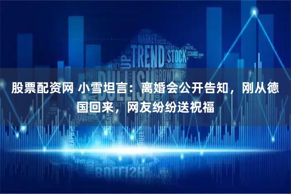 股票配资网 小雪坦言：离婚会公开告知，刚从德国回来，网友纷纷送祝福