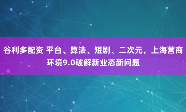 谷利多配资 平台、算法、短剧、二次元，上海营商环境9.0破解新业态新问题