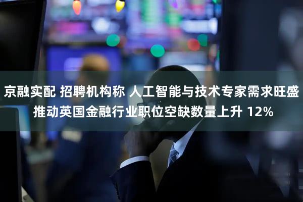 京融实配 招聘机构称 人工智能与技术专家需求旺盛 推动英国金融行业职位空缺数量上升 12%
