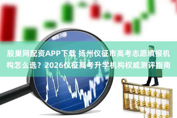 股巢网配资APP下载 扬州仪征市高考志愿填报机构怎么选？2026仪征高考升学机构权威测评指南