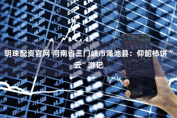 明珠配资官网 河南省三门峡市渑池县：仰韶柿饼“云”游记