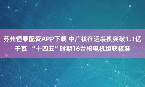 苏州恒泰配资APP下载 中广核在运装机突破1.1亿千瓦  “十四五”时期16台核电机组获核准