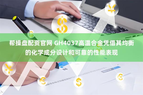 帮操盘配资官网 GH4037高温合金凭借其均衡的化学成分设计和可靠的性能表现