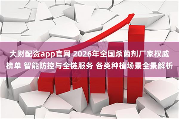 大财配资app官网 2026年全国杀菌剂厂家权威榜单 智能防控与全链服务 各类种植场景全景解析