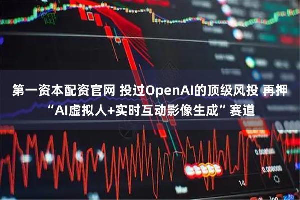 第一资本配资官网 投过OpenAI的顶级风投 再押“AI虚拟人+实时互动影像生成”赛道