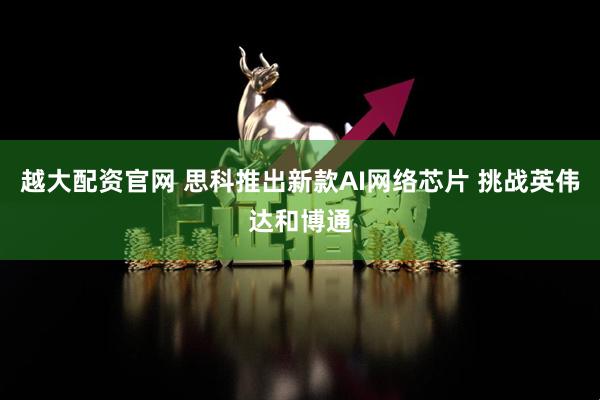 越大配资官网 思科推出新款AI网络芯片 挑战英伟达和博通