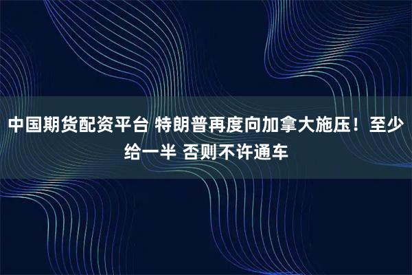 中国期货配资平台 特朗普再度向加拿大施压！至少给一半 否则不许通车