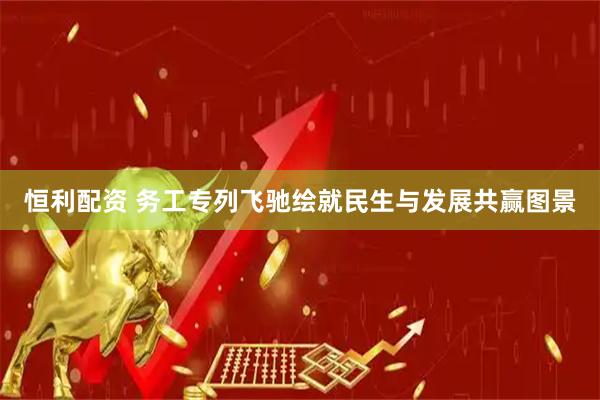 恒利配资 务工专列飞驰绘就民生与发展共赢图景