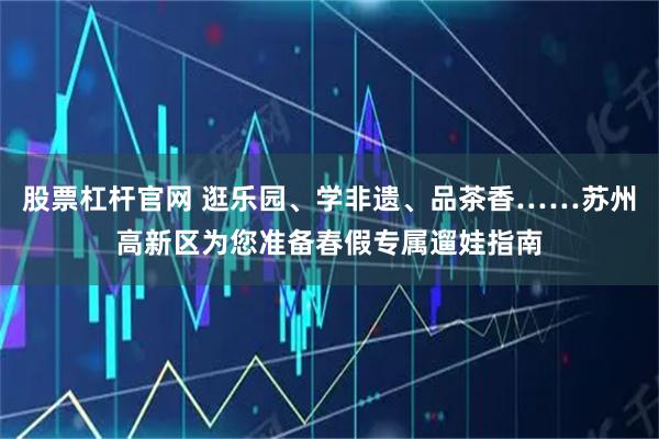股票杠杆官网 逛乐园、学非遗、品茶香……苏州高新区为您准备春假专属遛娃指南