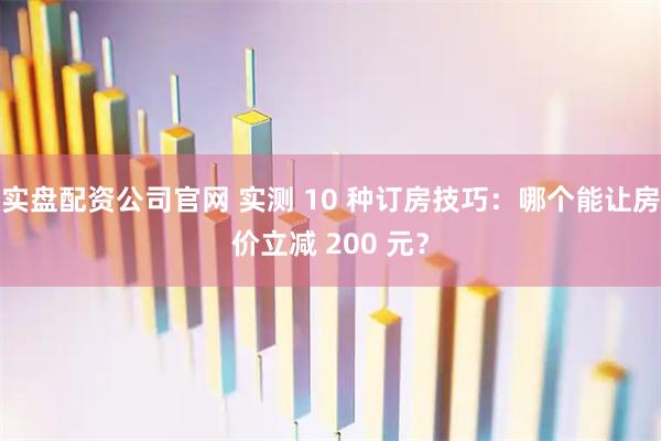 实盘配资公司官网 实测 10 种订房技巧:哪个能让房价立减 200 元?
