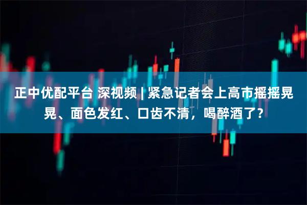 正中优配平台 深视频 | 紧急记者会上高市摇摇晃晃、面色发红、口齿不清，喝醉酒了？