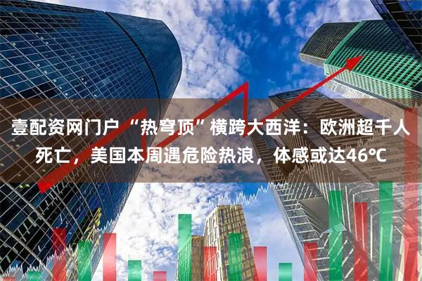 壹配资网门户 “热穹顶”横跨大西洋：欧洲超千人死亡，美国本周遇危险热浪，体感或达46℃