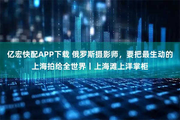 亿宏快配APP下载 俄罗斯摄影师，要把最生动的上海拍给全世界丨上海滩上洋掌柜