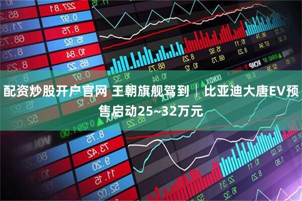 配资炒股开户官网 王朝旗舰驾到│比亚迪大唐EV预售启动25~32万元