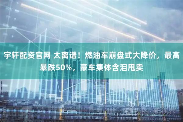 宇轩配资官网 太离谱！燃油车崩盘式大降价，最高暴跌50%，豪车集体含泪甩卖