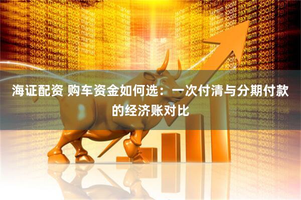海证配资 购车资金如何选：一次付清与分期付款的经济账对比